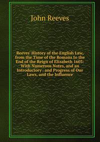 Reeves' History of the English Law, from the Time of the Romans to the End of the Reign of Elizabeth 1603: With Numerous Notes, and an Introductory . and Progress of Our Laws, and the Influence