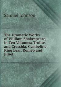 The Dramatic Works of William Shakespeare, in Ten Volumes: Troilus and Cressida. Cymbeline. King Lear. Romeo and Juliet
