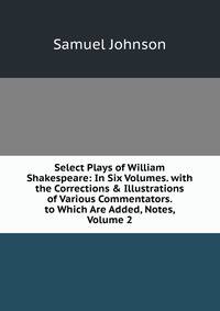 Select Plays of William Shakespeare: In Six Volumes. with the Corrections &amp; Illustrations of Various Commentators. to Which Are Added, Notes, Volume 2