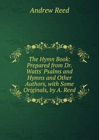 The Hymn Book: Prepared from Dr. Watts' Psalms and Hymns and Other Authors, with Some Originals, by A. Reed