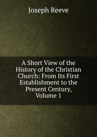 A Short View of the History of the Christian Church: From Its First Establishment to the Present Century, Volume 1