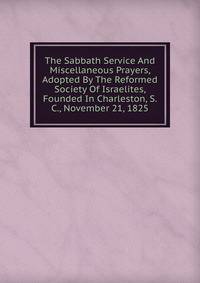 The Sabbath Service And Miscellaneous Prayers, Adopted By The Reformed Society Of Israelites, Founded In Charleston, S. C., November 21, 1825