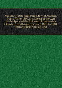 Minutes of Reformed Presbytery of America, from 1798 to 1809, and Digest of the Acts of the Synod of the Reformed Presbyterian Church in North America, from 1809 to 1888, with appendix Volume 1904