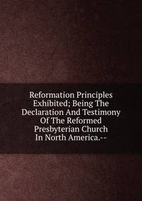 Reformation Principles Exhibited; Being The Declaration And Testimony Of The Reformed Presbyterian Church In North America.--