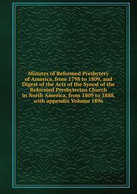 Minutes of Reformed Presbytery of America, from 1798 to 1809, and Digest of the Acts of the Synod of the Reformed Presbyterian Church in North America, from 1809 to 1888, with appendix Volume 1896