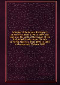 Minutes of Reformed Presbytery of America, from 1798 to 1809, and Digest of the Acts of the Synod of the Reformed Presbyterian Church in North America, from 1809 to 1888, with appendix Volume 1898