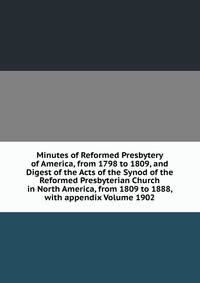 Minutes of Reformed Presbytery of America, from 1798 to 1809, and Digest of the Acts of the Synod of the Reformed Presbyterian Church in North America, from 1809 to 1888, with appendix Volume 1902