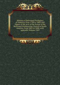 Minutes of Reformed Presbytery of America, from 1798 to 1809, and Digest of the Acts of the Synod of the Reformed Presbyterian Church in North America, from 1809 to 1888, with appendix Volume 1905