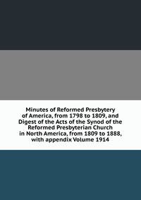 Minutes of Reformed Presbytery of America, from 1798 to 1809, and Digest of the Acts of the Synod of the Reformed Presbyterian Church in North America, from 1809 to 1888, with appendix Volume 1914