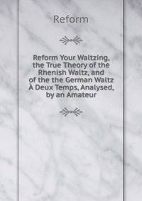 Reform Your Waltzing, the True Theory of the Rhenish Waltz, and of the the German Waltz A Deux Temps, Analysed, by an Amateur