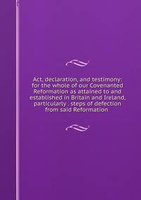 Act, declaration, and testimony: for the whole of our Covenanted Reformation as attained to and established in Britain and Ireland, particularly . steps of defection from said Reformation .