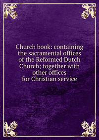 Church book: containing the sacramental offices of the Reformed Dutch Church; together with other offices for Christian service
