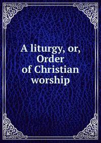 A liturgy, or, Order of Christian worship