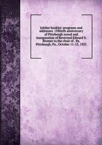 Jubilee booklet: programs and addresses : Fiftieth anniversary of Pittsburgh synod and inauguration of Reverend Edward S. Bromer to the chair of . Pa. Pittsburgh, Pa., October 11-15, 1921