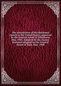The constitution of the Reformed church in the United States; approved by the General synod of Allentown, May, 1905. Adopted by the classes. Declared adopted by the General Synod of York, May, 1908