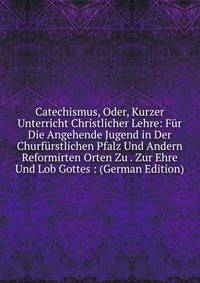 Catechismus, Oder, Kurzer Unterricht Christlicher Lehre: Fur Die Angehende Jugend in Der Churfurstlichen Pfalz Und Andern Reformirten Orten Zu . Zur Ehre Und Lob Gottes : (German Edition)