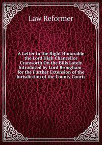 A Letter to the Right Honorable the Lord High Chancellor Cranworth On the Bills Lately Introduced by Lord Brougham . for the Further Extension of the Jurisdiction of the County Courts