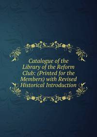 Catalogue of the Library of the Reform Club: (Printed for the Members) with Revised Historical Introduction