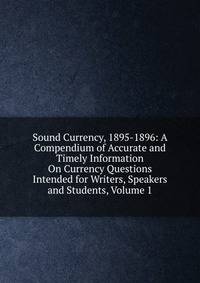 Sound Currency, 1895-1896: A Compendium of Accurate and Timely Information On Currency Questions Intended for Writers, Speakers and Students, Volume 1