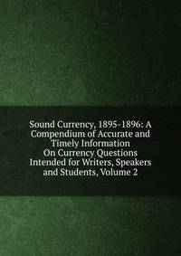 Sound Currency, 1895-1896: A Compendium of Accurate and Timely Information On Currency Questions Intended for Writers, Speakers and Students, Volume 2