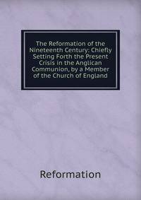 The Reformation of the Nineteenth Century: Chiefly Setting Forth the Present Crisis in the Anglican Communion, by a Member of the Church of England