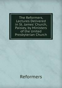 The Reformers, Lectures Delivered in St. James' Church, Paisley, by Ministers of the United Presbyterian Church