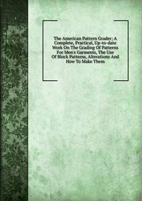 The American Pattern Grader; A Complete, Practical, Up-to-date Work On The Grading Of Patterns For Men's Garments, The Use Of Block Patterns, Alterations And How To Make Them