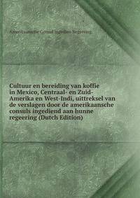Cultuur en bereiding van koffie in Mexico, Centraal- en Zuid-Amerika en West-Indi, uittreksel van de verslagen door de amerikaansche consuls ingediend aan hunne regeering (Dutch Edition)