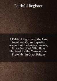 A Faithful Register of the Late Rebellion: Or, an Impartial Account of the Impeachments, Trials &amp;c. of All Who Have Suffered for the Cause of the Pretender in Great Britain