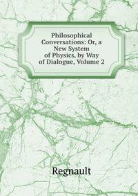 Philosophical Conversations: Or, a New System of Physics, by Way of Dialogue, Volume 2