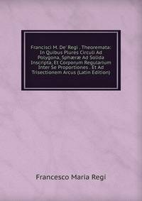 Francisci M. De' Regi . Theoremata: In Quibus Plures Circuli Ad Polygona, Sph?r? Ad Solida Inscripta, Et Corporum Regularium Inter Se Proportiones . Et Ad Trisectionem Arcus (Latin Edition)
