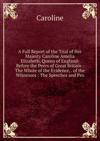 A Full Report of the Trial of Her Majesty Caroline Amelia Elizabeth, Queen of England: Before the Peers of Great Britain : The Whole of the Evidence, . of the Witnesses : The Speeches and Pro