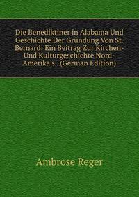 Die Benediktiner in Alabama Und Geschichte Der Gr?ndung Von St. Bernard: Ein Beitrag Zur Kirchen- Und Kulturgeschichte Nord-Amerika's . (German Edition)