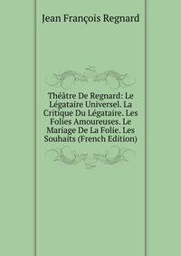Theatre De Regnard: Le Legataire Universel. La Critique Du Legataire. Les Folies Amoureuses. Le Mariage De La Folie. Les Souhaits (French Edition)