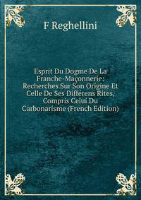 Esprit Du Dogme De La Franche-Maconnerie: Recherches Sur Son Origine Et Celle De Ses Differens Rites, Compris Celui Du Carbonarisme (French Edition)