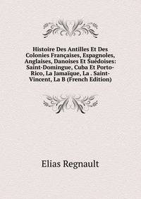 Histoire Des Antilles Et Des Colonies Francaises, Espagnoles, Anglaises, Danoises Et Suedoises: Saint-Domingue, Cuba Et Porto-Rico, La Jamaique, La . Saint-Vincent, La B (French Edition)