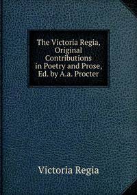 The Victoria Regia, Original Contributions in Poetry and Prose, Ed. by A.a. Procter