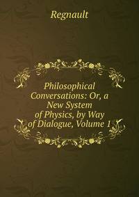 Philosophical Conversations: Or, a New System of Physics, by Way of Dialogue, Volume 1