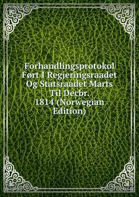 Forhandlingsprotokol Fort I Regjeringsraadet Og Statsraadet Marts Til Decbr. 1814 (Norwegian Edition)