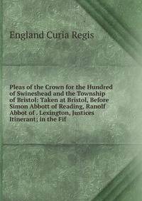 Pleas of the Crown for the Hundred of Swineshead and the Township of Bristol: Taken at Bristol, Before Simon Abbott of Reading, Ranolf Abbot of . Lexington, Justices Itinerant; in the Fif