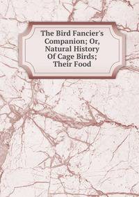 The Bird Fancier's Companion; Or, Natural History Of Cage Birds; Their Food