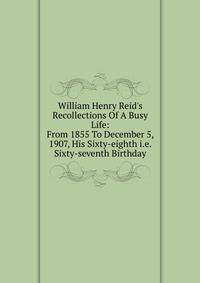William Henry Reid's Recollections Of A Busy Life: From 1855 To December 5, 1907, His Sixty-eighth i.e. Sixty-seventh Birthday