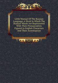 Little Manual Of The Russian Language: A Work In Which The Russian Words Are Represented With Their Pronunciation Figured In English Characters And Their Accentuation
