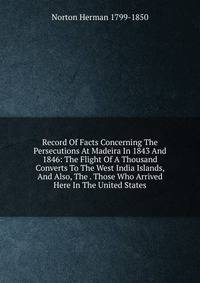 Record Of Facts Concerning The Persecutions At Madeira In 1843 And 1846: The Flight Of A Thousand Converts To The West India Islands, And Also, The . Those Who Arrived Here In The United States
