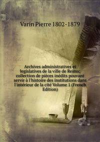 Archives administratives et legislatives de la ville de Reims; collection de pi?ces in?dits pouvant servir ? l'histoire des institutions dans l'int?rieur de la cit? Volume 1 (French Edition)