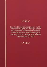 English Liturgical Vestments In The Thirteenth Century: Being A Paper Read Before The Exeter Diocesan Architectural And Archaeological Society At The College Hall, Exeter, September 13, 1895