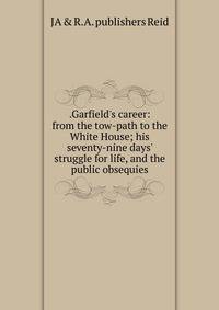 .Garfield's career: from the tow-path to the White House; his seventy-nine days' struggle for life, and the public obsequies