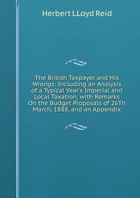 The British Taxpayer and His Wrongs: Including an Analysis of a Typical Year's Imperial and Local Taxation, with Remarks On the Budget Proposals of 26Th March, 1888, and an Appendix