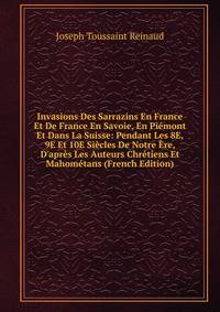 Invasions Des Sarrazins En France Et De France En Savoie, En Pi?mont Et Dans La Suisse: Pendant Les 8E, 9E Et 10E Si?cles De Notre ?re, D'apr?s Les Auteurs Chr?tiens Et Mahom?tans (French Edition)
