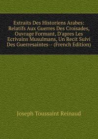 Extraits Des Historiens Arabes: Relatifs Aux Guerres Des Croisades, Ouvrage Formant, D'apres Les Ecrivains Musulmans, Un Recit Suivi Des Guerresaintes-- (French Edition)